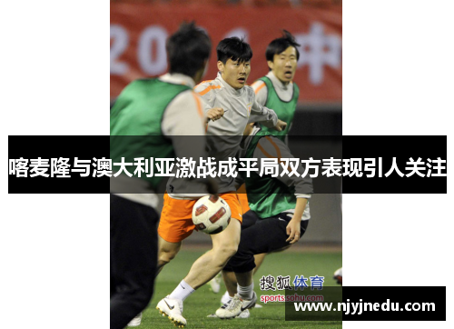 喀麦隆与澳大利亚激战成平局双方表现引人关注