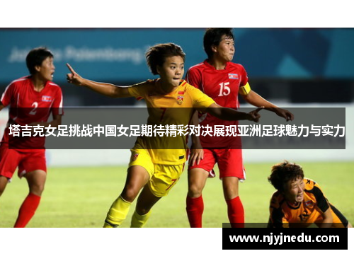 塔吉克女足挑战中国女足期待精彩对决展现亚洲足球魅力与实力