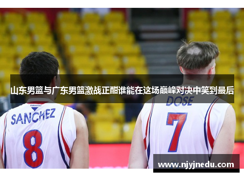 山东男篮与广东男篮激战正酣谁能在这场巅峰对决中笑到最后