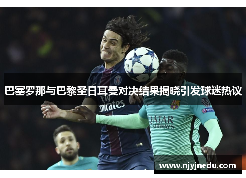 巴塞罗那与巴黎圣日耳曼对决结果揭晓引发球迷热议