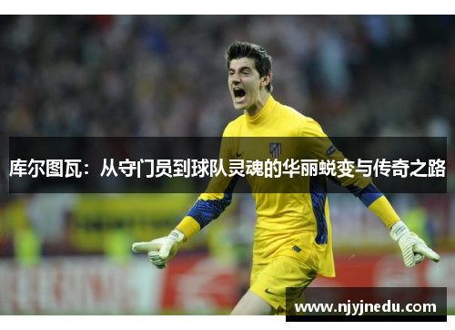 库尔图瓦：从守门员到球队灵魂的华丽蜕变与传奇之路